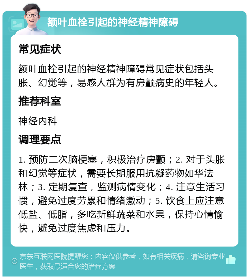 额叶血栓引起的神经精神障碍 常见症状 额叶血栓引起的神经精神障碍常见症状包括头胀、幻觉等，易感人群为有房颤病史的年轻人。 推荐科室 神经内科 调理要点 1. 预防二次脑梗塞，积极治疗房颤；2. 对于头胀和幻觉等症状，需要长期服用抗凝药物如华法林；3. 定期复查，监测病情变化；4. 注意生活习惯，避免过度劳累和情绪激动；5. 饮食上应注意低盐、低脂，多吃新鲜蔬菜和水果，保持心情愉快，避免过度焦虑和压力。