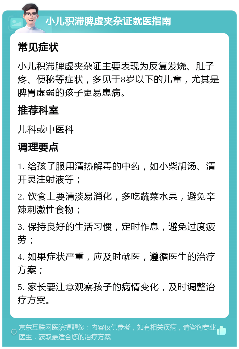 小儿积滞脾虚夹杂证就医指南 常见症状 小儿积滞脾虚夹杂证主要表现为反复发烧、肚子疼、便秘等症状，多见于8岁以下的儿童，尤其是脾胃虚弱的孩子更易患病。 推荐科室 儿科或中医科 调理要点 1. 给孩子服用清热解毒的中药，如小柴胡汤、清开灵注射液等； 2. 饮食上要清淡易消化，多吃蔬菜水果，避免辛辣刺激性食物； 3. 保持良好的生活习惯，定时作息，避免过度疲劳； 4. 如果症状严重，应及时就医，遵循医生的治疗方案； 5. 家长要注意观察孩子的病情变化，及时调整治疗方案。