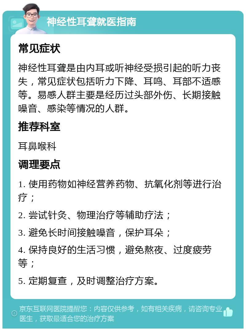 神经性耳聋就医指南 常见症状 神经性耳聋是由内耳或听神经受损引起的听力丧失，常见症状包括听力下降、耳鸣、耳部不适感等。易感人群主要是经历过头部外伤、长期接触噪音、感染等情况的人群。 推荐科室 耳鼻喉科 调理要点 1. 使用药物如神经营养药物、抗氧化剂等进行治疗； 2. 尝试针灸、物理治疗等辅助疗法； 3. 避免长时间接触噪音，保护耳朵； 4. 保持良好的生活习惯，避免熬夜、过度疲劳等； 5. 定期复查，及时调整治疗方案。