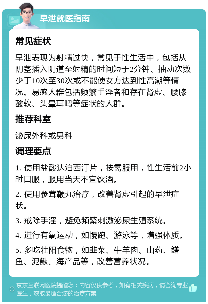 早泄就医指南 常见症状 早泄表现为射精过快，常见于性生活中，包括从阴茎插入阴道至射精的时间短于2分钟、抽动次数少于10次至30次或不能使女方达到性高潮等情况。易感人群包括频繁手淫者和存在肾虚、腰膝酸软、头晕耳鸣等症状的人群。 推荐科室 泌尿外科或男科 调理要点 1. 使用盐酸达泊西汀片，按需服用，性生活前2小时口服，服用当天不宜饮酒。 2. 使用参茸鞭丸治疗，改善肾虚引起的早泄症状。 3. 戒除手淫，避免频繁刺激泌尿生殖系统。 4. 进行有氧运动，如慢跑、游泳等，增强体质。 5. 多吃壮阳食物，如韭菜、牛羊肉、山药、鳝鱼、泥鳅、海产品等，改善营养状况。