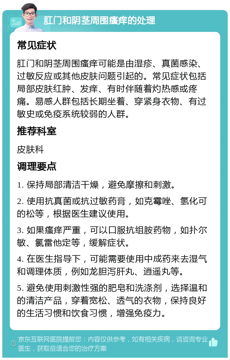 肛门和阴茎周围瘙痒的处理 常见症状 肛门和阴茎周围瘙痒可能是由湿疹、真菌感染、过敏反应或其他皮肤问题引起的。常见症状包括局部皮肤红肿、发痒、有时伴随着灼热感或疼痛。易感人群包括长期坐着、穿紧身衣物、有过敏史或免疫系统较弱的人群。 推荐科室 皮肤科 调理要点 1. 保持局部清洁干燥，避免摩擦和刺激。 2. 使用抗真菌或抗过敏药膏，如克霉唑、氢化可的松等，根据医生建议使用。 3. 如果瘙痒严重，可以口服抗组胺药物，如扑尔敏、氯雷他定等，缓解症状。 4. 在医生指导下，可能需要使用中成药来去湿气和调理体质，例如龙胆泻肝丸、逍遥丸等。 5. 避免使用刺激性强的肥皂和洗涤剂，选择温和的清洁产品，穿着宽松、透气的衣物，保持良好的生活习惯和饮食习惯，增强免疫力。