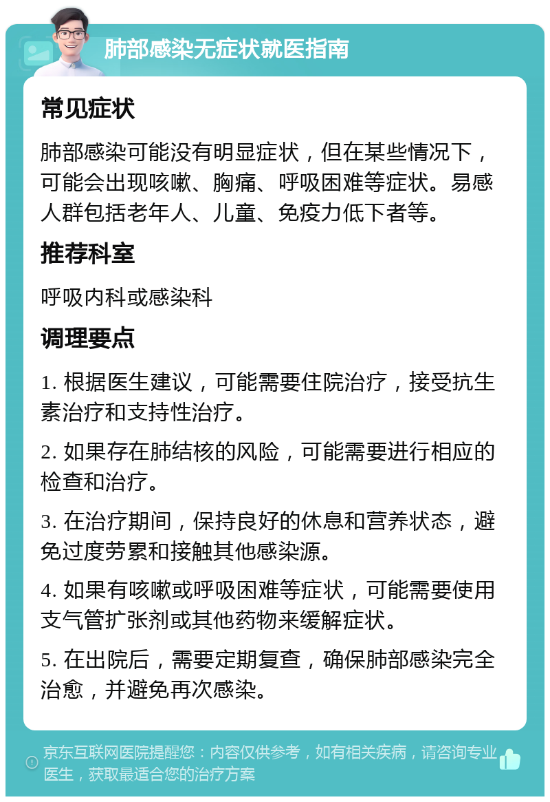 肺部感染无症状就医指南 常见症状 肺部感染可能没有明显症状，但在某些情况下，可能会出现咳嗽、胸痛、呼吸困难等症状。易感人群包括老年人、儿童、免疫力低下者等。 推荐科室 呼吸内科或感染科 调理要点 1. 根据医生建议，可能需要住院治疗，接受抗生素治疗和支持性治疗。 2. 如果存在肺结核的风险，可能需要进行相应的检查和治疗。 3. 在治疗期间，保持良好的休息和营养状态，避免过度劳累和接触其他感染源。 4. 如果有咳嗽或呼吸困难等症状，可能需要使用支气管扩张剂或其他药物来缓解症状。 5. 在出院后，需要定期复查，确保肺部感染完全治愈，并避免再次感染。