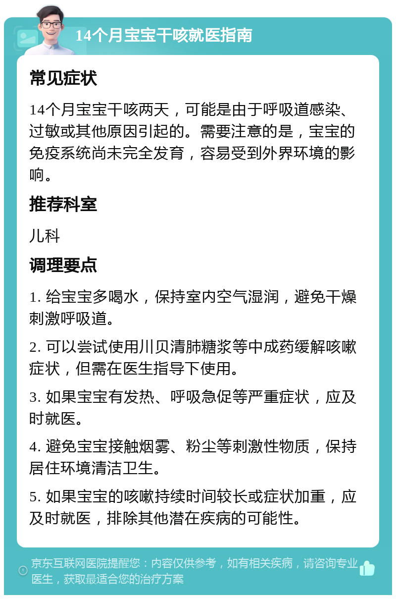 14个月宝宝干咳就医指南 常见症状 14个月宝宝干咳两天，可能是由于呼吸道感染、过敏或其他原因引起的。需要注意的是，宝宝的免疫系统尚未完全发育，容易受到外界环境的影响。 推荐科室 儿科 调理要点 1. 给宝宝多喝水，保持室内空气湿润，避免干燥刺激呼吸道。 2. 可以尝试使用川贝清肺糖浆等中成药缓解咳嗽症状，但需在医生指导下使用。 3. 如果宝宝有发热、呼吸急促等严重症状，应及时就医。 4. 避免宝宝接触烟雾、粉尘等刺激性物质，保持居住环境清洁卫生。 5. 如果宝宝的咳嗽持续时间较长或症状加重，应及时就医，排除其他潜在疾病的可能性。