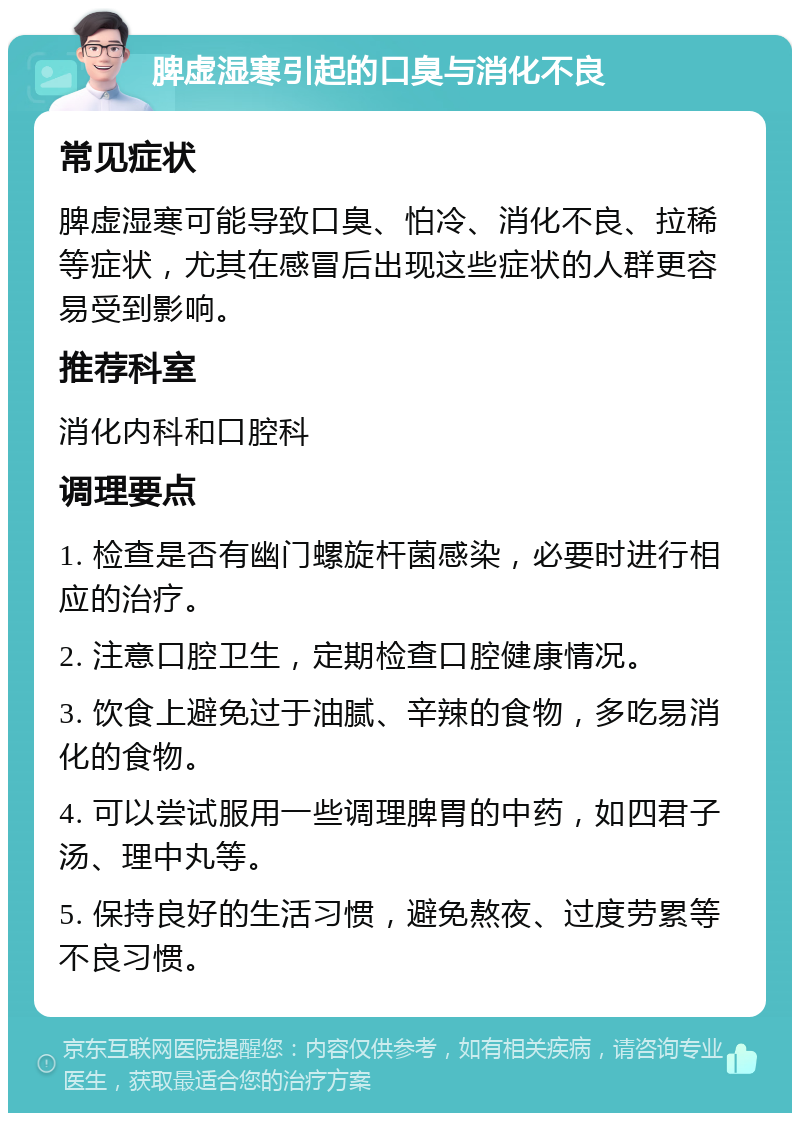 脾虚湿寒引起的口臭与消化不良 常见症状 脾虚湿寒可能导致口臭、怕冷、消化不良、拉稀等症状，尤其在感冒后出现这些症状的人群更容易受到影响。 推荐科室 消化内科和口腔科 调理要点 1. 检查是否有幽门螺旋杆菌感染，必要时进行相应的治疗。 2. 注意口腔卫生，定期检查口腔健康情况。 3. 饮食上避免过于油腻、辛辣的食物，多吃易消化的食物。 4. 可以尝试服用一些调理脾胃的中药，如四君子汤、理中丸等。 5. 保持良好的生活习惯，避免熬夜、过度劳累等不良习惯。