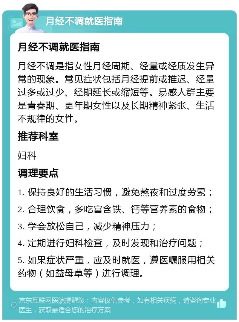 月经不调就医指南 月经不调就医指南 月经不调是指女性月经周期、经量或经质发生异常的现象。常见症状包括月经提前或推迟、经量过多或过少、经期延长或缩短等。易感人群主要是青春期、更年期女性以及长期精神紧张、生活不规律的女性。 推荐科室 妇科 调理要点 1. 保持良好的生活习惯，避免熬夜和过度劳累； 2. 合理饮食，多吃富含铁、钙等营养素的食物； 3. 学会放松自己，减少精神压力； 4. 定期进行妇科检查，及时发现和治疗问题； 5. 如果症状严重，应及时就医，遵医嘱服用相关药物（如益母草等）进行调理。