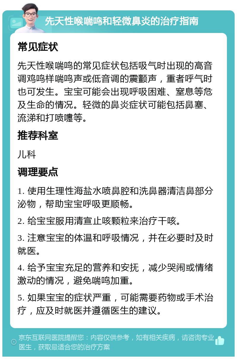 先天性喉喘鸣和轻微鼻炎的治疗指南 常见症状 先天性喉喘鸣的常见症状包括吸气时出现的高音调鸡鸣样喘鸣声或低音调的震颤声，重者呼气时也可发生。宝宝可能会出现呼吸困难、窒息等危及生命的情况。轻微的鼻炎症状可能包括鼻塞、流涕和打喷嚏等。 推荐科室 儿科 调理要点 1. 使用生理性海盐水喷鼻腔和洗鼻器清洁鼻部分泌物，帮助宝宝呼吸更顺畅。 2. 给宝宝服用清宣止咳颗粒来治疗干咳。 3. 注意宝宝的体温和呼吸情况，并在必要时及时就医。 4. 给予宝宝充足的营养和安抚，减少哭闹或情绪激动的情况，避免喘鸣加重。 5. 如果宝宝的症状严重，可能需要药物或手术治疗，应及时就医并遵循医生的建议。