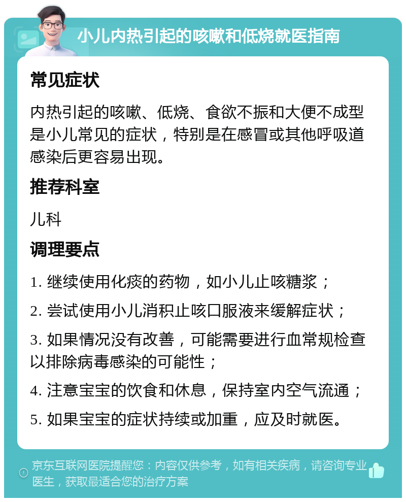 小儿内热引起的咳嗽和低烧就医指南 常见症状 内热引起的咳嗽、低烧、食欲不振和大便不成型是小儿常见的症状，特别是在感冒或其他呼吸道感染后更容易出现。 推荐科室 儿科 调理要点 1. 继续使用化痰的药物，如小儿止咳糖浆； 2. 尝试使用小儿消积止咳口服液来缓解症状； 3. 如果情况没有改善，可能需要进行血常规检查以排除病毒感染的可能性； 4. 注意宝宝的饮食和休息，保持室内空气流通； 5. 如果宝宝的症状持续或加重，应及时就医。