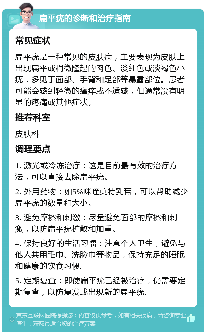 扁平疣的诊断和治疗指南 常见症状 扁平疣是一种常见的皮肤病，主要表现为皮肤上出现扁平或稍微隆起的肉色、淡红色或淡褐色小疣，多见于面部、手背和足部等暴露部位。患者可能会感到轻微的瘙痒或不适感，但通常没有明显的疼痛或其他症状。 推荐科室 皮肤科 调理要点 1. 激光或冷冻治疗：这是目前最有效的治疗方法，可以直接去除扁平疣。 2. 外用药物：如5%咪喹莫特乳膏，可以帮助减少扁平疣的数量和大小。 3. 避免摩擦和刺激：尽量避免面部的摩擦和刺激，以防扁平疣扩散和加重。 4. 保持良好的生活习惯：注意个人卫生，避免与他人共用毛巾、洗脸巾等物品，保持充足的睡眠和健康的饮食习惯。 5. 定期复查：即使扁平疣已经被治疗，仍需要定期复查，以防复发或出现新的扁平疣。