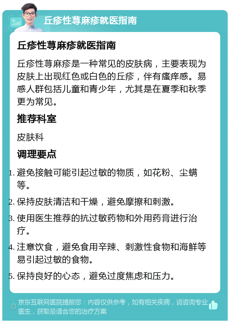 丘疹性荨麻疹就医指南 丘疹性荨麻疹就医指南 丘疹性荨麻疹是一种常见的皮肤病，主要表现为皮肤上出现红色或白色的丘疹，伴有瘙痒感。易感人群包括儿童和青少年，尤其是在夏季和秋季更为常见。 推荐科室 皮肤科 调理要点 避免接触可能引起过敏的物质，如花粉、尘螨等。 保持皮肤清洁和干燥，避免摩擦和刺激。 使用医生推荐的抗过敏药物和外用药膏进行治疗。 注意饮食，避免食用辛辣、刺激性食物和海鲜等易引起过敏的食物。 保持良好的心态，避免过度焦虑和压力。