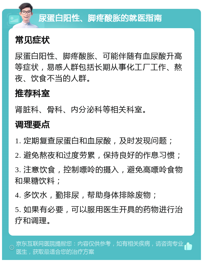 尿蛋白阳性、脚疼酸胀的就医指南 常见症状 尿蛋白阳性、脚疼酸胀、可能伴随有血尿酸升高等症状，易感人群包括长期从事化工厂工作、熬夜、饮食不当的人群。 推荐科室 肾脏科、骨科、内分泌科等相关科室。 调理要点 1. 定期复查尿蛋白和血尿酸，及时发现问题； 2. 避免熬夜和过度劳累，保持良好的作息习惯； 3. 注意饮食，控制嘌呤的摄入，避免高嘌呤食物和果糖饮料； 4. 多饮水，勤排尿，帮助身体排除废物； 5. 如果有必要，可以服用医生开具的药物进行治疗和调理。