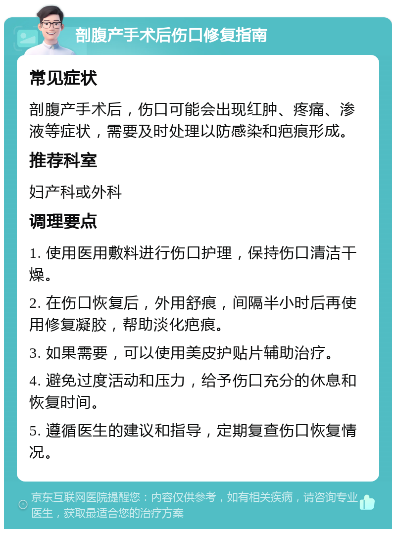 剖腹产手术后伤口修复指南 常见症状 剖腹产手术后，伤口可能会出现红肿、疼痛、渗液等症状，需要及时处理以防感染和疤痕形成。 推荐科室 妇产科或外科 调理要点 1. 使用医用敷料进行伤口护理，保持伤口清洁干燥。 2. 在伤口恢复后，外用舒痕，间隔半小时后再使用修复凝胶，帮助淡化疤痕。 3. 如果需要，可以使用美皮护贴片辅助治疗。 4. 避免过度活动和压力，给予伤口充分的休息和恢复时间。 5. 遵循医生的建议和指导，定期复查伤口恢复情况。