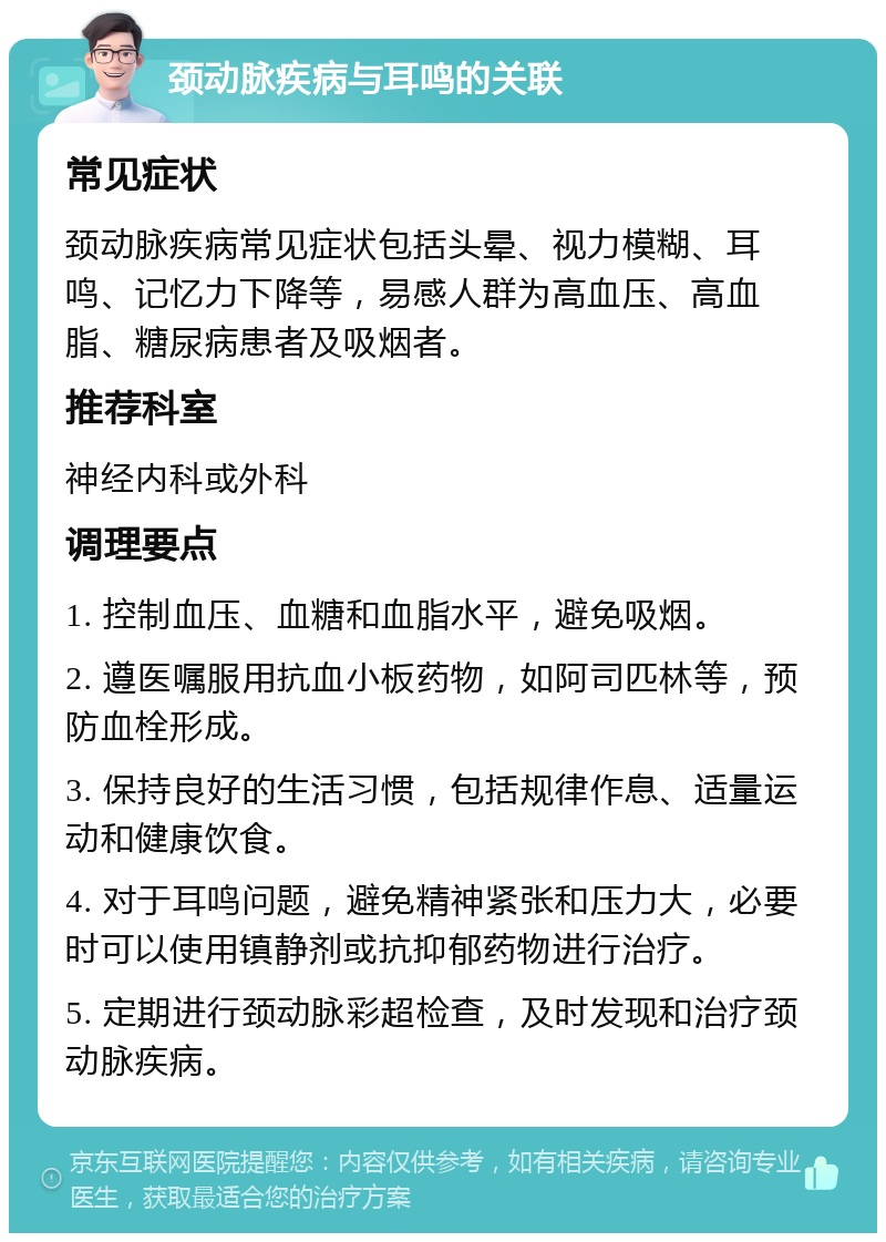 颈动脉疾病与耳鸣的关联 常见症状 颈动脉疾病常见症状包括头晕、视力模糊、耳鸣、记忆力下降等，易感人群为高血压、高血脂、糖尿病患者及吸烟者。 推荐科室 神经内科或外科 调理要点 1. 控制血压、血糖和血脂水平，避免吸烟。 2. 遵医嘱服用抗血小板药物，如阿司匹林等，预防血栓形成。 3. 保持良好的生活习惯，包括规律作息、适量运动和健康饮食。 4. 对于耳鸣问题，避免精神紧张和压力大，必要时可以使用镇静剂或抗抑郁药物进行治疗。 5. 定期进行颈动脉彩超检查，及时发现和治疗颈动脉疾病。