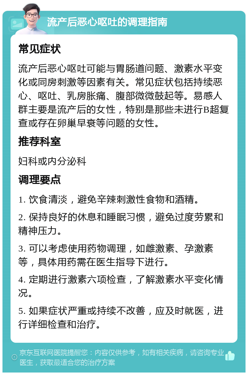 流产后恶心呕吐的调理指南 常见症状 流产后恶心呕吐可能与胃肠道问题、激素水平变化或同房刺激等因素有关。常见症状包括持续恶心、呕吐、乳房胀痛、腹部微微鼓起等。易感人群主要是流产后的女性，特别是那些未进行B超复查或存在卵巢早衰等问题的女性。 推荐科室 妇科或内分泌科 调理要点 1. 饮食清淡，避免辛辣刺激性食物和酒精。 2. 保持良好的休息和睡眠习惯，避免过度劳累和精神压力。 3. 可以考虑使用药物调理，如雌激素、孕激素等，具体用药需在医生指导下进行。 4. 定期进行激素六项检查，了解激素水平变化情况。 5. 如果症状严重或持续不改善，应及时就医，进行详细检查和治疗。