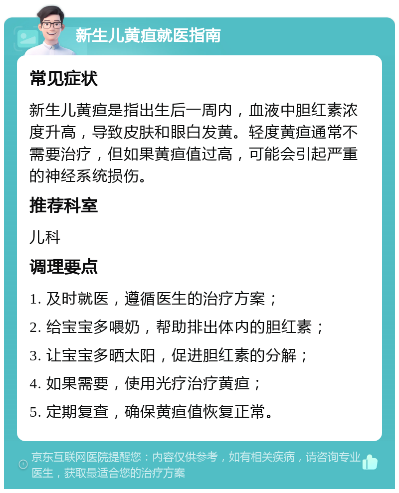 新生儿黄疸就医指南 常见症状 新生儿黄疸是指出生后一周内，血液中胆红素浓度升高，导致皮肤和眼白发黄。轻度黄疸通常不需要治疗，但如果黄疸值过高，可能会引起严重的神经系统损伤。 推荐科室 儿科 调理要点 1. 及时就医，遵循医生的治疗方案； 2. 给宝宝多喂奶，帮助排出体内的胆红素； 3. 让宝宝多晒太阳，促进胆红素的分解； 4. 如果需要，使用光疗治疗黄疸； 5. 定期复查，确保黄疸值恢复正常。