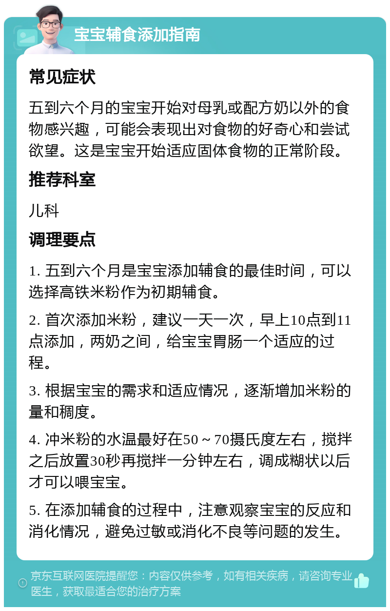 宝宝辅食添加指南 常见症状 五到六个月的宝宝开始对母乳或配方奶以外的食物感兴趣，可能会表现出对食物的好奇心和尝试欲望。这是宝宝开始适应固体食物的正常阶段。 推荐科室 儿科 调理要点 1. 五到六个月是宝宝添加辅食的最佳时间，可以选择高铁米粉作为初期辅食。 2. 首次添加米粉，建议一天一次，早上10点到11点添加，两奶之间，给宝宝胃肠一个适应的过程。 3. 根据宝宝的需求和适应情况，逐渐增加米粉的量和稠度。 4. 冲米粉的水温最好在50～70摄氏度左右，搅拌之后放置30秒再搅拌一分钟左右，调成糊状以后才可以喂宝宝。 5. 在添加辅食的过程中，注意观察宝宝的反应和消化情况，避免过敏或消化不良等问题的发生。