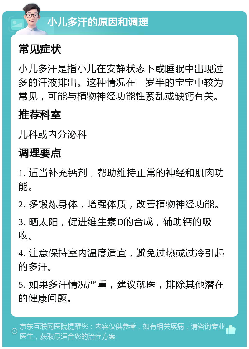 小儿多汗的原因和调理 常见症状 小儿多汗是指小儿在安静状态下或睡眠中出现过多的汗液排出。这种情况在一岁半的宝宝中较为常见，可能与植物神经功能性紊乱或缺钙有关。 推荐科室 儿科或内分泌科 调理要点 1. 适当补充钙剂，帮助维持正常的神经和肌肉功能。 2. 多锻炼身体，增强体质，改善植物神经功能。 3. 晒太阳，促进维生素D的合成，辅助钙的吸收。 4. 注意保持室内温度适宜，避免过热或过冷引起的多汗。 5. 如果多汗情况严重，建议就医，排除其他潜在的健康问题。