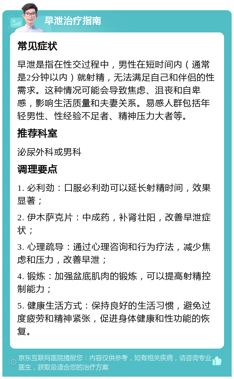 早泄治疗指南 常见症状 早泄是指在性交过程中，男性在短时间内（通常是2分钟以内）就射精，无法满足自己和伴侣的性需求。这种情况可能会导致焦虑、沮丧和自卑感，影响生活质量和夫妻关系。易感人群包括年轻男性、性经验不足者、精神压力大者等。 推荐科室 泌尿外科或男科 调理要点 1. 必利劲：口服必利劲可以延长射精时间，效果显著； 2. 伊木萨克片：中成药，补肾壮阳，改善早泄症状； 3. 心理疏导：通过心理咨询和行为疗法，减少焦虑和压力，改善早泄； 4. 锻炼：加强盆底肌肉的锻炼，可以提高射精控制能力； 5. 健康生活方式：保持良好的生活习惯，避免过度疲劳和精神紧张，促进身体健康和性功能的恢复。