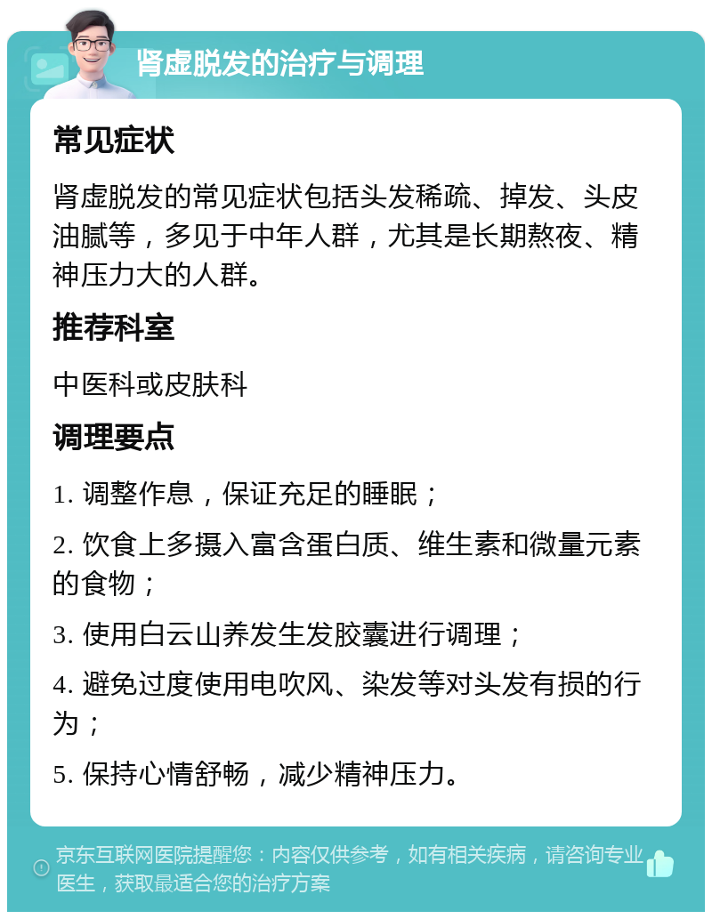 肾虚脱发的治疗与调理 常见症状 肾虚脱发的常见症状包括头发稀疏、掉发、头皮油腻等，多见于中年人群，尤其是长期熬夜、精神压力大的人群。 推荐科室 中医科或皮肤科 调理要点 1. 调整作息，保证充足的睡眠； 2. 饮食上多摄入富含蛋白质、维生素和微量元素的食物； 3. 使用白云山养发生发胶囊进行调理； 4. 避免过度使用电吹风、染发等对头发有损的行为； 5. 保持心情舒畅，减少精神压力。