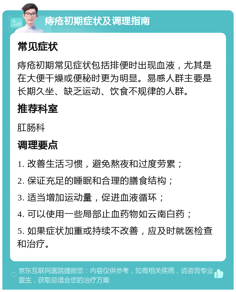 痔疮初期症状及调理指南 常见症状 痔疮初期常见症状包括排便时出现血液，尤其是在大便干燥或便秘时更为明显。易感人群主要是长期久坐、缺乏运动、饮食不规律的人群。 推荐科室 肛肠科 调理要点 1. 改善生活习惯，避免熬夜和过度劳累； 2. 保证充足的睡眠和合理的膳食结构； 3. 适当增加运动量，促进血液循环； 4. 可以使用一些局部止血药物如云南白药； 5. 如果症状加重或持续不改善，应及时就医检查和治疗。