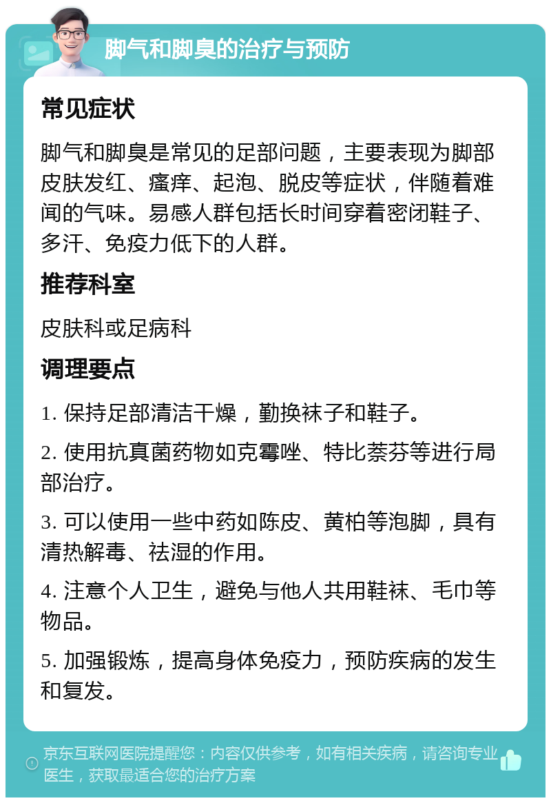 脚气和脚臭的治疗与预防 常见症状 脚气和脚臭是常见的足部问题，主要表现为脚部皮肤发红、瘙痒、起泡、脱皮等症状，伴随着难闻的气味。易感人群包括长时间穿着密闭鞋子、多汗、免疫力低下的人群。 推荐科室 皮肤科或足病科 调理要点 1. 保持足部清洁干燥，勤换袜子和鞋子。 2. 使用抗真菌药物如克霉唑、特比萘芬等进行局部治疗。 3. 可以使用一些中药如陈皮、黄柏等泡脚，具有清热解毒、祛湿的作用。 4. 注意个人卫生，避免与他人共用鞋袜、毛巾等物品。 5. 加强锻炼，提高身体免疫力，预防疾病的发生和复发。