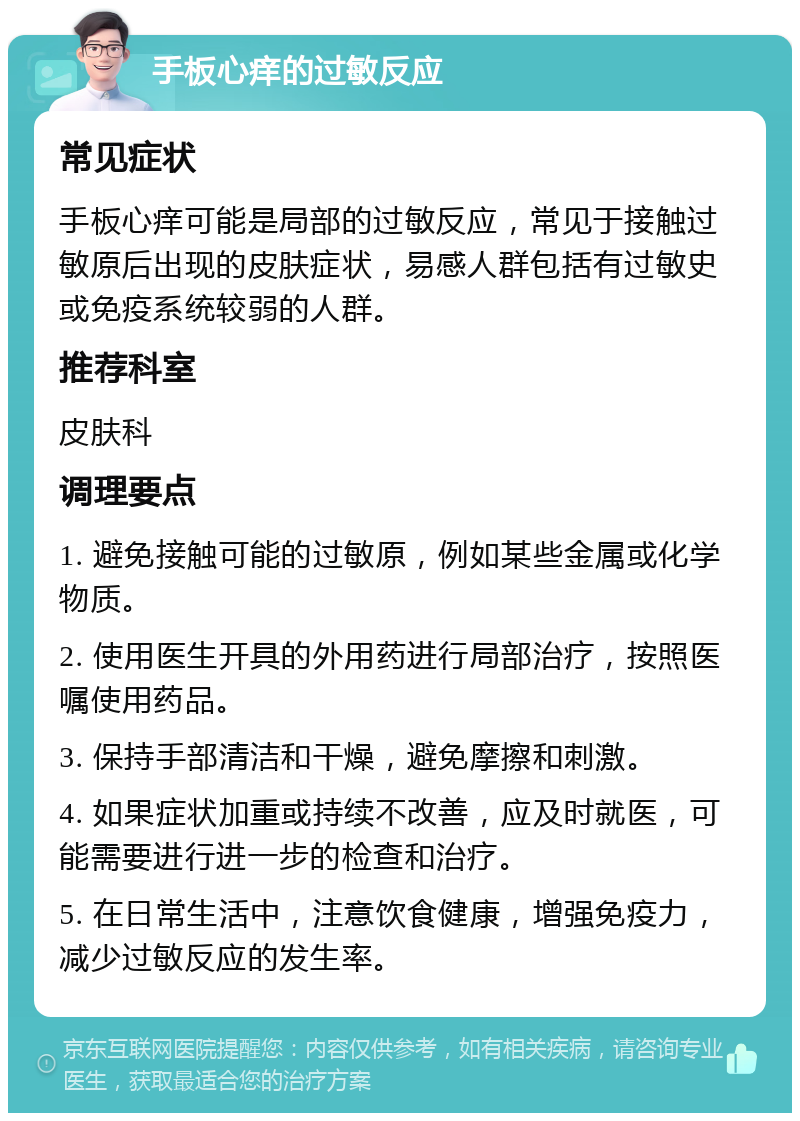 手板心痒的过敏反应 常见症状 手板心痒可能是局部的过敏反应，常见于接触过敏原后出现的皮肤症状，易感人群包括有过敏史或免疫系统较弱的人群。 推荐科室 皮肤科 调理要点 1. 避免接触可能的过敏原，例如某些金属或化学物质。 2. 使用医生开具的外用药进行局部治疗，按照医嘱使用药品。 3. 保持手部清洁和干燥，避免摩擦和刺激。 4. 如果症状加重或持续不改善，应及时就医，可能需要进行进一步的检查和治疗。 5. 在日常生活中，注意饮食健康，增强免疫力，减少过敏反应的发生率。