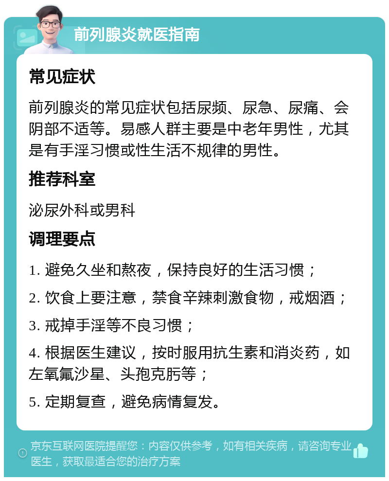 前列腺炎就医指南 常见症状 前列腺炎的常见症状包括尿频、尿急、尿痛、会阴部不适等。易感人群主要是中老年男性，尤其是有手淫习惯或性生活不规律的男性。 推荐科室 泌尿外科或男科 调理要点 1. 避免久坐和熬夜，保持良好的生活习惯； 2. 饮食上要注意，禁食辛辣刺激食物，戒烟酒； 3. 戒掉手淫等不良习惯； 4. 根据医生建议，按时服用抗生素和消炎药，如左氧氟沙星、头孢克肟等； 5. 定期复查，避免病情复发。