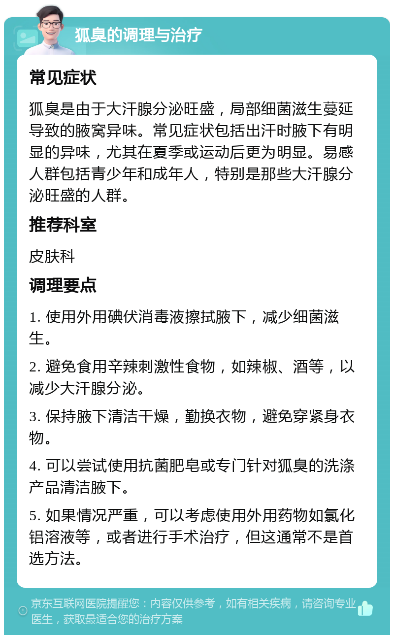 狐臭的调理与治疗 常见症状 狐臭是由于大汗腺分泌旺盛，局部细菌滋生蔓延导致的腋窝异味。常见症状包括出汗时腋下有明显的异味，尤其在夏季或运动后更为明显。易感人群包括青少年和成年人，特别是那些大汗腺分泌旺盛的人群。 推荐科室 皮肤科 调理要点 1. 使用外用碘伏消毒液擦拭腋下，减少细菌滋生。 2. 避免食用辛辣刺激性食物，如辣椒、酒等，以减少大汗腺分泌。 3. 保持腋下清洁干燥，勤换衣物，避免穿紧身衣物。 4. 可以尝试使用抗菌肥皂或专门针对狐臭的洗涤产品清洁腋下。 5. 如果情况严重，可以考虑使用外用药物如氯化铝溶液等，或者进行手术治疗，但这通常不是首选方法。