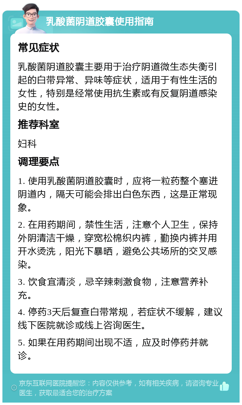 乳酸菌阴道胶囊使用指南 常见症状 乳酸菌阴道胶囊主要用于治疗阴道微生态失衡引起的白带异常、异味等症状，适用于有性生活的女性，特别是经常使用抗生素或有反复阴道感染史的女性。 推荐科室 妇科 调理要点 1. 使用乳酸菌阴道胶囊时，应将一粒药整个塞进阴道内，隔天可能会排出白色东西，这是正常现象。 2. 在用药期间，禁性生活，注意个人卫生，保持外阴清洁干燥，穿宽松棉织内裤，勤换内裤并用开水烫洗，阳光下暴晒，避免公共场所的交叉感染。 3. 饮食宜清淡，忌辛辣刺激食物，注意营养补充。 4. 停药3天后复查白带常规，若症状不缓解，建议线下医院就诊或线上咨询医生。 5. 如果在用药期间出现不适，应及时停药并就诊。