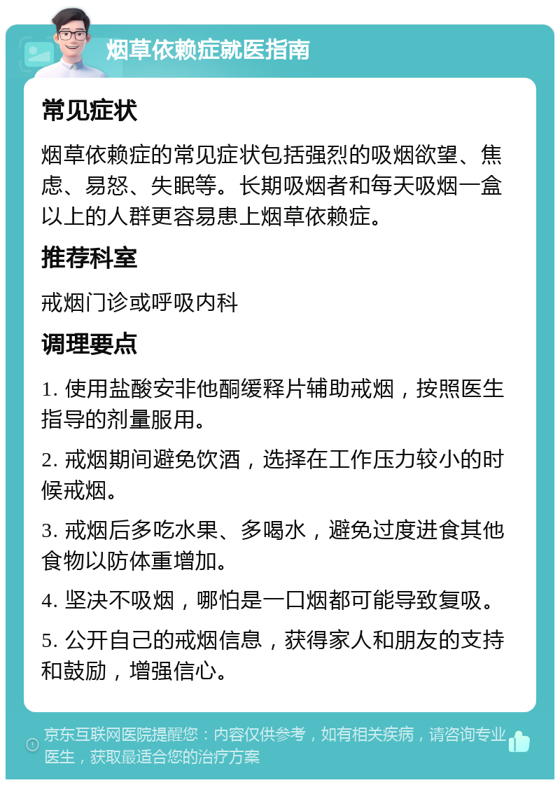 烟草依赖症就医指南 常见症状 烟草依赖症的常见症状包括强烈的吸烟欲望、焦虑、易怒、失眠等。长期吸烟者和每天吸烟一盒以上的人群更容易患上烟草依赖症。 推荐科室 戒烟门诊或呼吸内科 调理要点 1. 使用盐酸安非他酮缓释片辅助戒烟，按照医生指导的剂量服用。 2. 戒烟期间避免饮酒，选择在工作压力较小的时候戒烟。 3. 戒烟后多吃水果、多喝水，避免过度进食其他食物以防体重增加。 4. 坚决不吸烟，哪怕是一口烟都可能导致复吸。 5. 公开自己的戒烟信息，获得家人和朋友的支持和鼓励，增强信心。