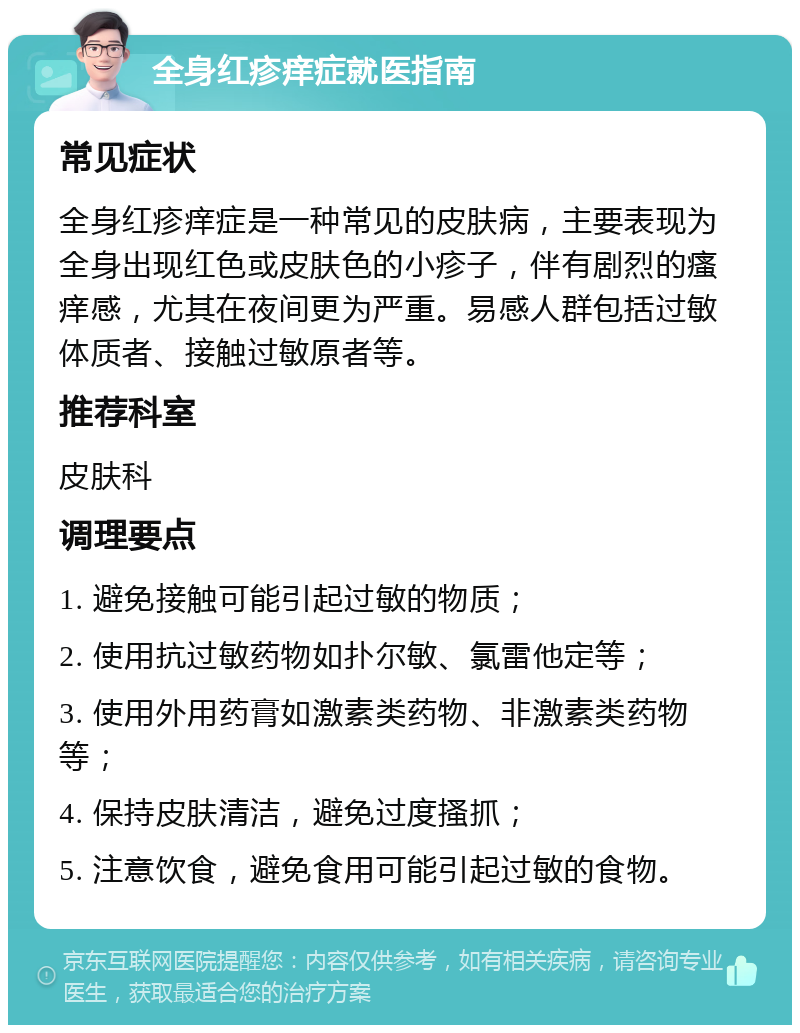 全身红疹痒症就医指南 常见症状 全身红疹痒症是一种常见的皮肤病，主要表现为全身出现红色或皮肤色的小疹子，伴有剧烈的瘙痒感，尤其在夜间更为严重。易感人群包括过敏体质者、接触过敏原者等。 推荐科室 皮肤科 调理要点 1. 避免接触可能引起过敏的物质； 2. 使用抗过敏药物如扑尔敏、氯雷他定等； 3. 使用外用药膏如激素类药物、非激素类药物等； 4. 保持皮肤清洁，避免过度搔抓； 5. 注意饮食，避免食用可能引起过敏的食物。