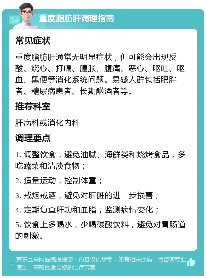 重度脂肪肝调理指南 常见症状 重度脂肪肝通常无明显症状，但可能会出现反酸、烧心、打嗝、腹胀、腹痛、恶心、呕吐、呕血、黑便等消化系统问题。易感人群包括肥胖者、糖尿病患者、长期酗酒者等。 推荐科室 肝病科或消化内科 调理要点 1. 调整饮食，避免油腻、海鲜类和烧烤食品，多吃蔬菜和清淡食物； 2. 适量运动，控制体重； 3. 戒烟戒酒，避免对肝脏的进一步损害； 4. 定期复查肝功和血脂，监测病情变化； 5. 饮食上多喝水，少喝碳酸饮料，避免对胃肠道的刺激。