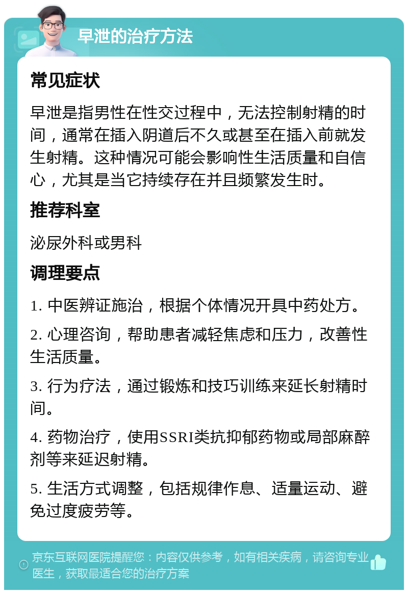 早泄的治疗方法 常见症状 早泄是指男性在性交过程中，无法控制射精的时间，通常在插入阴道后不久或甚至在插入前就发生射精。这种情况可能会影响性生活质量和自信心，尤其是当它持续存在并且频繁发生时。 推荐科室 泌尿外科或男科 调理要点 1. 中医辨证施治，根据个体情况开具中药处方。 2. 心理咨询，帮助患者减轻焦虑和压力，改善性生活质量。 3. 行为疗法，通过锻炼和技巧训练来延长射精时间。 4. 药物治疗，使用SSRI类抗抑郁药物或局部麻醉剂等来延迟射精。 5. 生活方式调整，包括规律作息、适量运动、避免过度疲劳等。