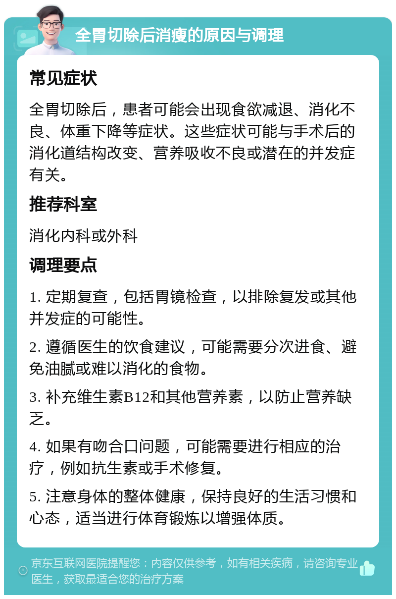 全胃切除后消瘦的原因与调理 常见症状 全胃切除后，患者可能会出现食欲减退、消化不良、体重下降等症状。这些症状可能与手术后的消化道结构改变、营养吸收不良或潜在的并发症有关。 推荐科室 消化内科或外科 调理要点 1. 定期复查，包括胃镜检查，以排除复发或其他并发症的可能性。 2. 遵循医生的饮食建议，可能需要分次进食、避免油腻或难以消化的食物。 3. 补充维生素B12和其他营养素，以防止营养缺乏。 4. 如果有吻合口问题，可能需要进行相应的治疗，例如抗生素或手术修复。 5. 注意身体的整体健康，保持良好的生活习惯和心态，适当进行体育锻炼以增强体质。