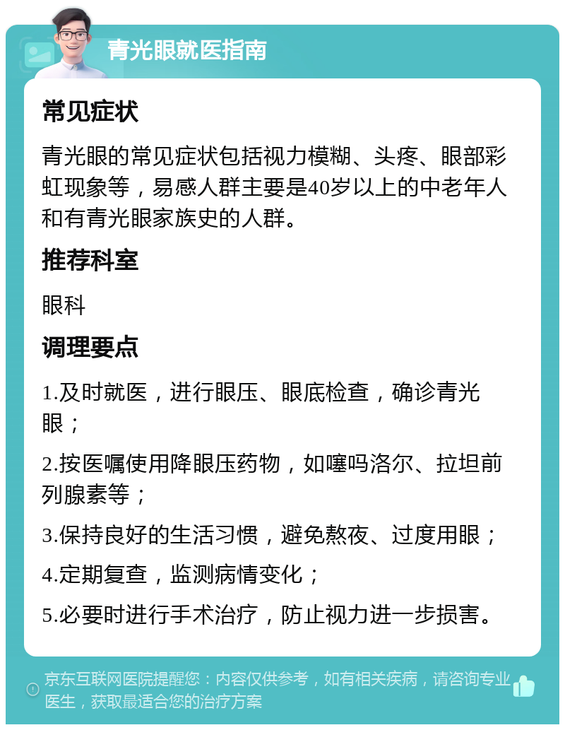 青光眼就医指南 常见症状 青光眼的常见症状包括视力模糊、头疼、眼部彩虹现象等，易感人群主要是40岁以上的中老年人和有青光眼家族史的人群。 推荐科室 眼科 调理要点 1.及时就医，进行眼压、眼底检查，确诊青光眼； 2.按医嘱使用降眼压药物，如噻吗洛尔、拉坦前列腺素等； 3.保持良好的生活习惯，避免熬夜、过度用眼； 4.定期复查，监测病情变化； 5.必要时进行手术治疗，防止视力进一步损害。