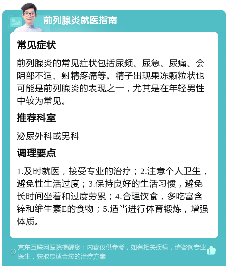 前列腺炎就医指南 常见症状 前列腺炎的常见症状包括尿频、尿急、尿痛、会阴部不适、射精疼痛等。精子出现果冻颗粒状也可能是前列腺炎的表现之一，尤其是在年轻男性中较为常见。 推荐科室 泌尿外科或男科 调理要点 1.及时就医，接受专业的治疗；2.注意个人卫生，避免性生活过度；3.保持良好的生活习惯，避免长时间坐着和过度劳累；4.合理饮食，多吃富含锌和维生素E的食物；5.适当进行体育锻炼，增强体质。