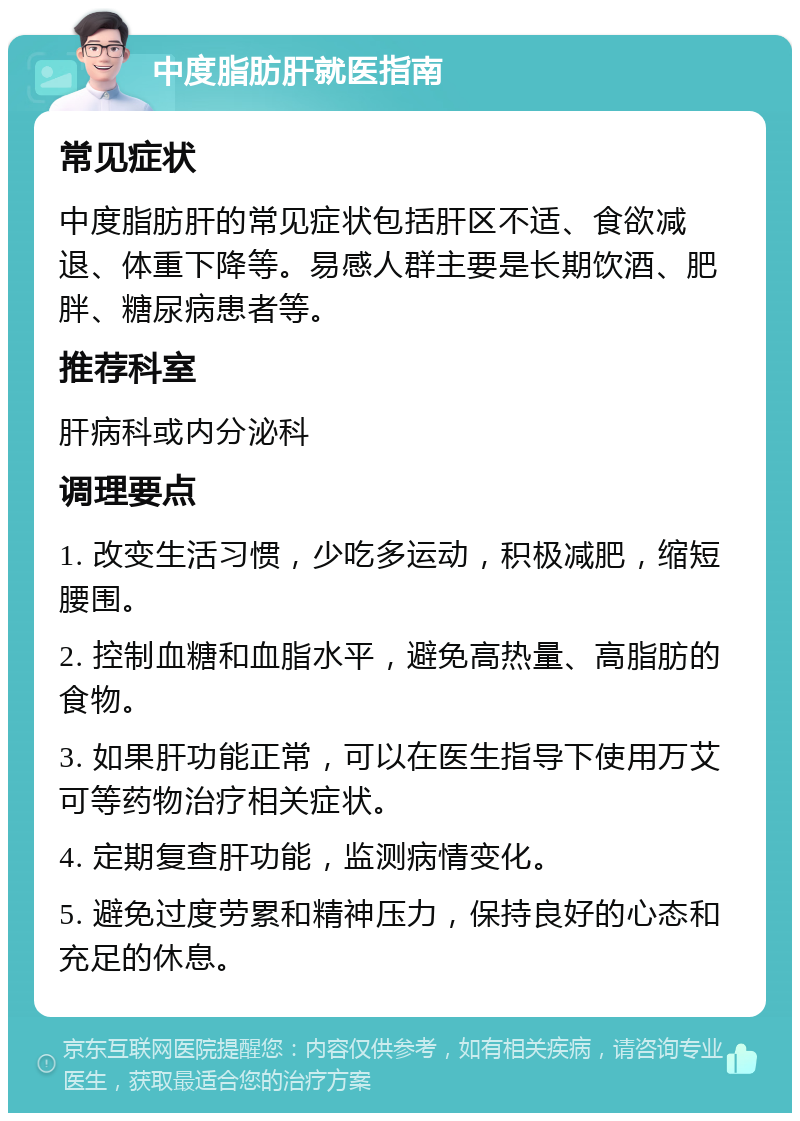 中度脂肪肝就医指南 常见症状 中度脂肪肝的常见症状包括肝区不适、食欲减退、体重下降等。易感人群主要是长期饮酒、肥胖、糖尿病患者等。 推荐科室 肝病科或内分泌科 调理要点 1. 改变生活习惯，少吃多运动，积极减肥，缩短腰围。 2. 控制血糖和血脂水平，避免高热量、高脂肪的食物。 3. 如果肝功能正常，可以在医生指导下使用万艾可等药物治疗相关症状。 4. 定期复查肝功能，监测病情变化。 5. 避免过度劳累和精神压力，保持良好的心态和充足的休息。