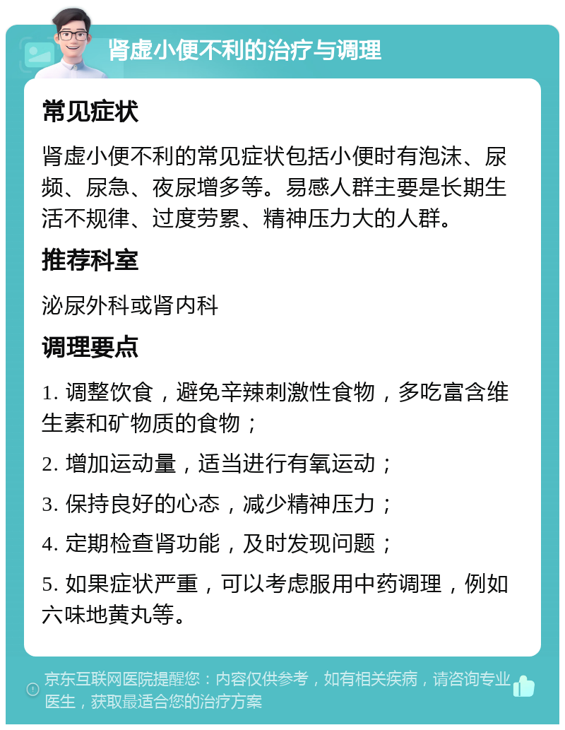 肾虚小便不利的治疗与调理 常见症状 肾虚小便不利的常见症状包括小便时有泡沫、尿频、尿急、夜尿增多等。易感人群主要是长期生活不规律、过度劳累、精神压力大的人群。 推荐科室 泌尿外科或肾内科 调理要点 1. 调整饮食，避免辛辣刺激性食物，多吃富含维生素和矿物质的食物； 2. 增加运动量，适当进行有氧运动； 3. 保持良好的心态，减少精神压力； 4. 定期检查肾功能，及时发现问题； 5. 如果症状严重，可以考虑服用中药调理，例如六味地黄丸等。