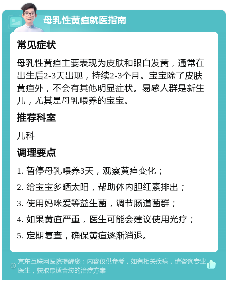 母乳性黄疸就医指南 常见症状 母乳性黄疸主要表现为皮肤和眼白发黄，通常在出生后2-3天出现，持续2-3个月。宝宝除了皮肤黄疸外，不会有其他明显症状。易感人群是新生儿，尤其是母乳喂养的宝宝。 推荐科室 儿科 调理要点 1. 暂停母乳喂养3天，观察黄疸变化； 2. 给宝宝多晒太阳，帮助体内胆红素排出； 3. 使用妈咪爱等益生菌，调节肠道菌群； 4. 如果黄疸严重，医生可能会建议使用光疗； 5. 定期复查，确保黄疸逐渐消退。