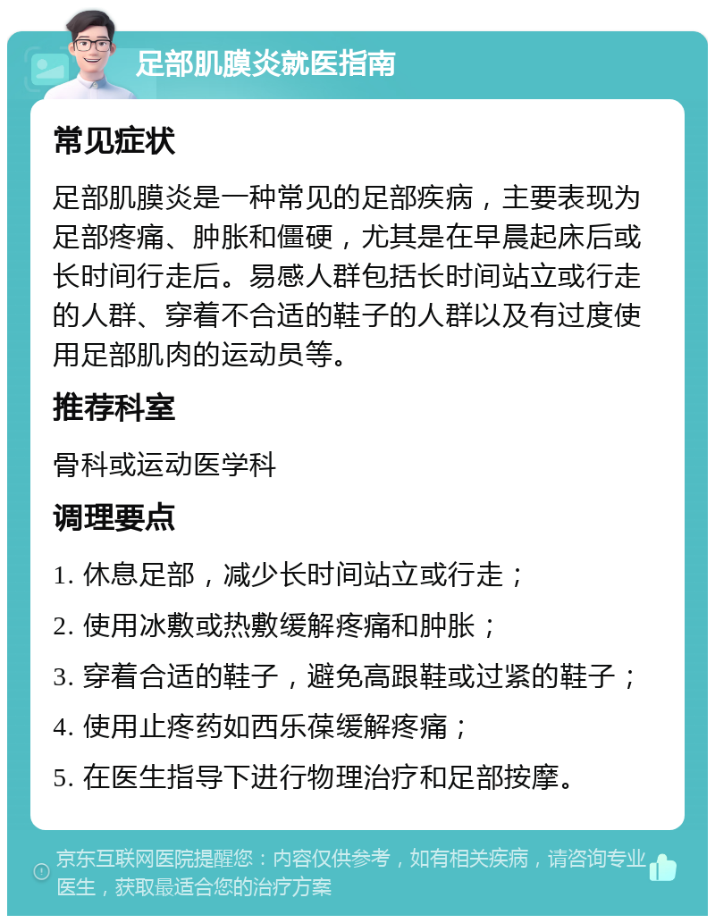 足部肌膜炎就医指南 常见症状 足部肌膜炎是一种常见的足部疾病，主要表现为足部疼痛、肿胀和僵硬，尤其是在早晨起床后或长时间行走后。易感人群包括长时间站立或行走的人群、穿着不合适的鞋子的人群以及有过度使用足部肌肉的运动员等。 推荐科室 骨科或运动医学科 调理要点 1. 休息足部，减少长时间站立或行走； 2. 使用冰敷或热敷缓解疼痛和肿胀； 3. 穿着合适的鞋子，避免高跟鞋或过紧的鞋子； 4. 使用止疼药如西乐葆缓解疼痛； 5. 在医生指导下进行物理治疗和足部按摩。