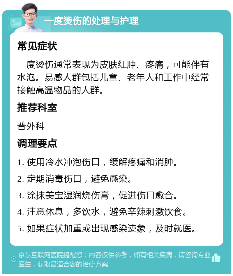 一度烫伤的处理与护理 常见症状 一度烫伤通常表现为皮肤红肿、疼痛，可能伴有水泡。易感人群包括儿童、老年人和工作中经常接触高温物品的人群。 推荐科室 普外科 调理要点 1. 使用冷水冲泡伤口，缓解疼痛和消肿。 2. 定期消毒伤口，避免感染。 3. 涂抹美宝湿润烧伤膏，促进伤口愈合。 4. 注意休息，多饮水，避免辛辣刺激饮食。 5. 如果症状加重或出现感染迹象，及时就医。