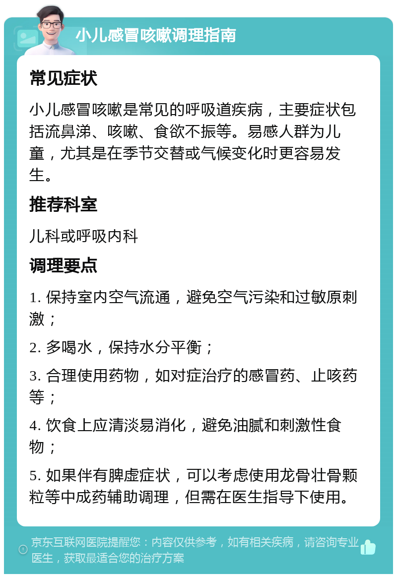 小儿感冒咳嗽调理指南 常见症状 小儿感冒咳嗽是常见的呼吸道疾病，主要症状包括流鼻涕、咳嗽、食欲不振等。易感人群为儿童，尤其是在季节交替或气候变化时更容易发生。 推荐科室 儿科或呼吸内科 调理要点 1. 保持室内空气流通，避免空气污染和过敏原刺激； 2. 多喝水，保持水分平衡； 3. 合理使用药物，如对症治疗的感冒药、止咳药等； 4. 饮食上应清淡易消化，避免油腻和刺激性食物； 5. 如果伴有脾虚症状，可以考虑使用龙骨壮骨颗粒等中成药辅助调理，但需在医生指导下使用。