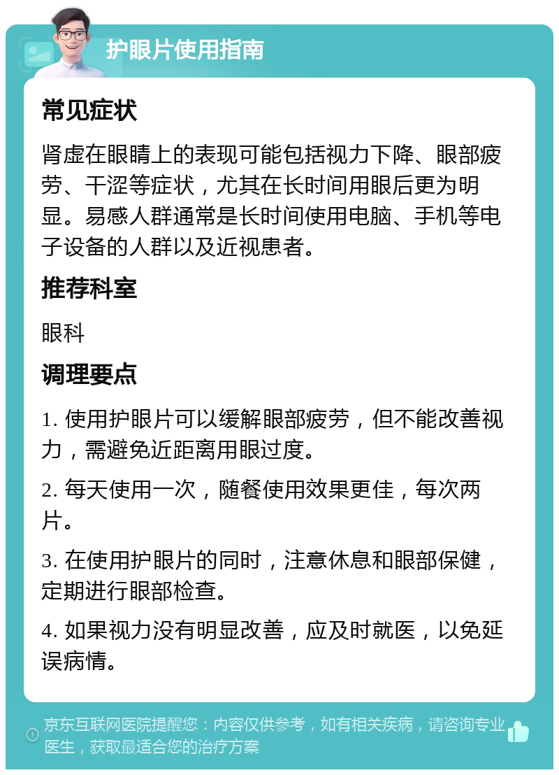 护眼片使用指南 常见症状 肾虚在眼睛上的表现可能包括视力下降、眼部疲劳、干涩等症状，尤其在长时间用眼后更为明显。易感人群通常是长时间使用电脑、手机等电子设备的人群以及近视患者。 推荐科室 眼科 调理要点 1. 使用护眼片可以缓解眼部疲劳，但不能改善视力，需避免近距离用眼过度。 2. 每天使用一次，随餐使用效果更佳，每次两片。 3. 在使用护眼片的同时，注意休息和眼部保健，定期进行眼部检查。 4. 如果视力没有明显改善，应及时就医，以免延误病情。