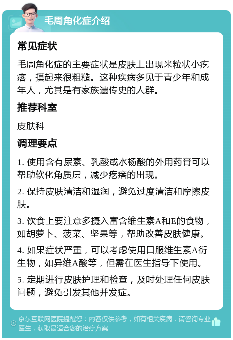 毛周角化症介绍 常见症状 毛周角化症的主要症状是皮肤上出现米粒状小疙瘩，摸起来很粗糙。这种疾病多见于青少年和成年人，尤其是有家族遗传史的人群。 推荐科室 皮肤科 调理要点 1. 使用含有尿素、乳酸或水杨酸的外用药膏可以帮助软化角质层，减少疙瘩的出现。 2. 保持皮肤清洁和湿润，避免过度清洁和摩擦皮肤。 3. 饮食上要注意多摄入富含维生素A和E的食物，如胡萝卜、菠菜、坚果等，帮助改善皮肤健康。 4. 如果症状严重，可以考虑使用口服维生素A衍生物，如异维A酸等，但需在医生指导下使用。 5. 定期进行皮肤护理和检查，及时处理任何皮肤问题，避免引发其他并发症。