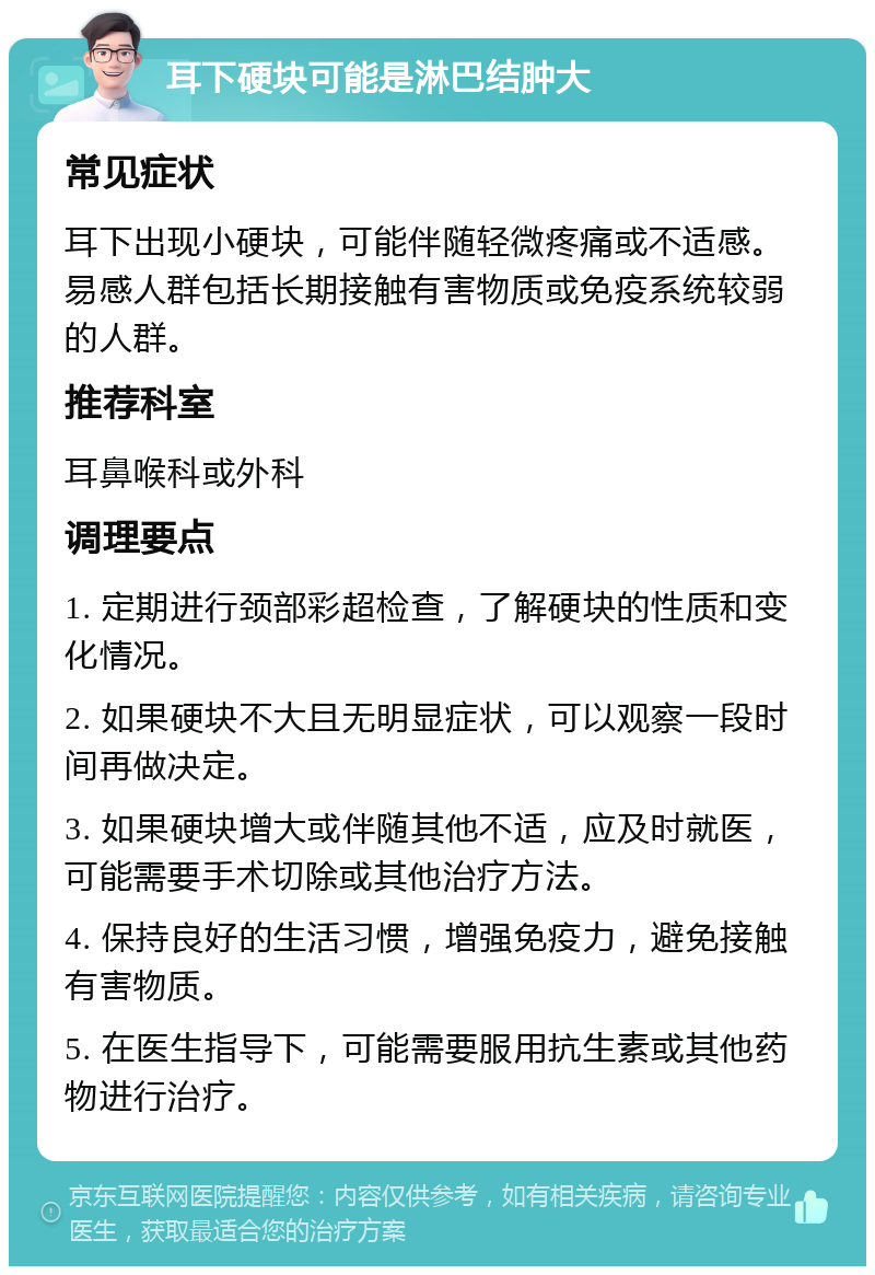 耳下硬块可能是淋巴结肿大 常见症状 耳下出现小硬块，可能伴随轻微疼痛或不适感。易感人群包括长期接触有害物质或免疫系统较弱的人群。 推荐科室 耳鼻喉科或外科 调理要点 1. 定期进行颈部彩超检查，了解硬块的性质和变化情况。 2. 如果硬块不大且无明显症状，可以观察一段时间再做决定。 3. 如果硬块增大或伴随其他不适，应及时就医，可能需要手术切除或其他治疗方法。 4. 保持良好的生活习惯，增强免疫力，避免接触有害物质。 5. 在医生指导下，可能需要服用抗生素或其他药物进行治疗。