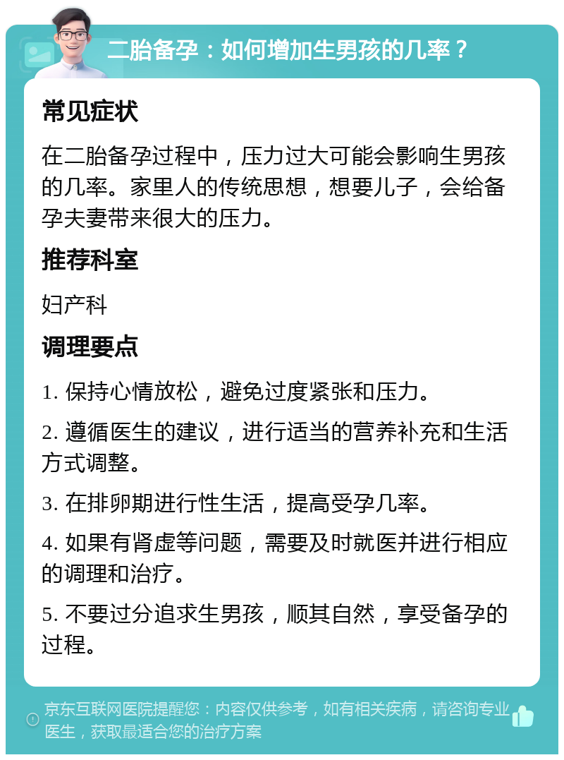 二胎备孕：如何增加生男孩的几率？ 常见症状 在二胎备孕过程中，压力过大可能会影响生男孩的几率。家里人的传统思想，想要儿子，会给备孕夫妻带来很大的压力。 推荐科室 妇产科 调理要点 1. 保持心情放松，避免过度紧张和压力。 2. 遵循医生的建议，进行适当的营养补充和生活方式调整。 3. 在排卵期进行性生活，提高受孕几率。 4. 如果有肾虚等问题，需要及时就医并进行相应的调理和治疗。 5. 不要过分追求生男孩，顺其自然，享受备孕的过程。