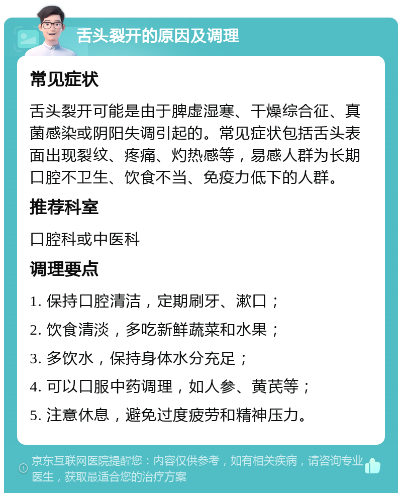 舌头裂开的原因及调理 常见症状 舌头裂开可能是由于脾虚湿寒、干燥综合征、真菌感染或阴阳失调引起的。常见症状包括舌头表面出现裂纹、疼痛、灼热感等，易感人群为长期口腔不卫生、饮食不当、免疫力低下的人群。 推荐科室 口腔科或中医科 调理要点 1. 保持口腔清洁，定期刷牙、漱口； 2. 饮食清淡，多吃新鲜蔬菜和水果； 3. 多饮水，保持身体水分充足； 4. 可以口服中药调理，如人参、黄芪等； 5. 注意休息，避免过度疲劳和精神压力。