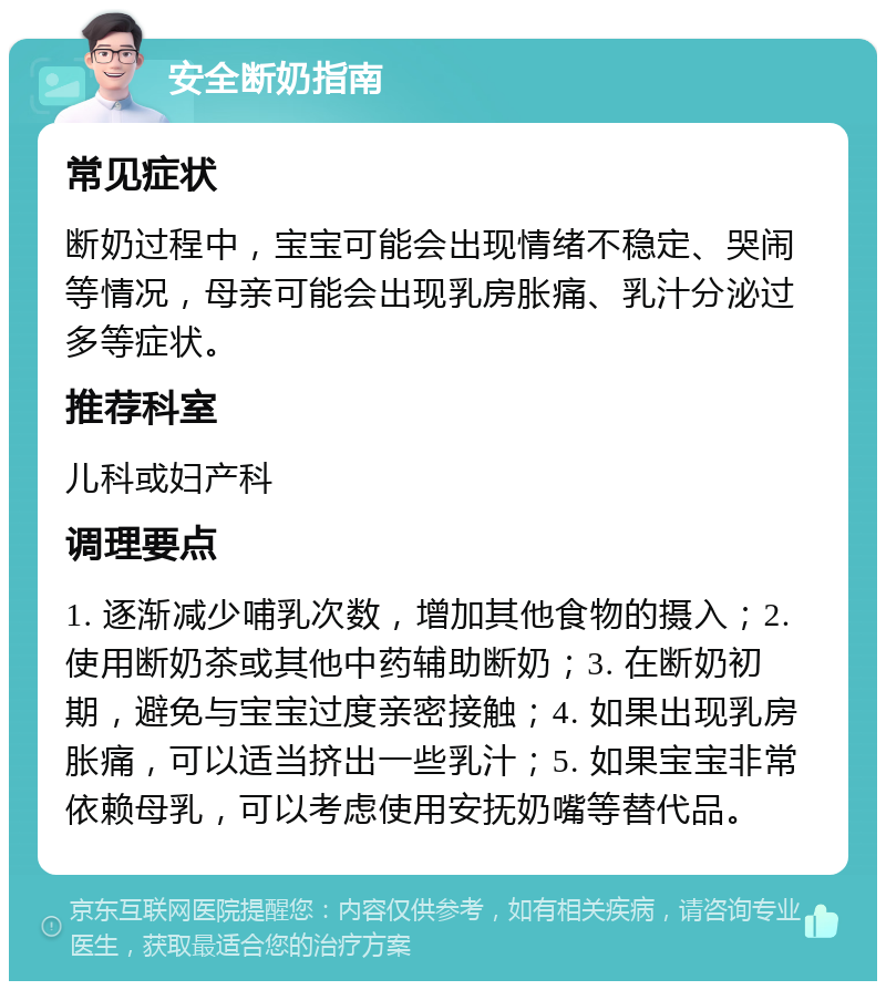 安全断奶指南 常见症状 断奶过程中，宝宝可能会出现情绪不稳定、哭闹等情况，母亲可能会出现乳房胀痛、乳汁分泌过多等症状。 推荐科室 儿科或妇产科 调理要点 1. 逐渐减少哺乳次数，增加其他食物的摄入；2. 使用断奶茶或其他中药辅助断奶；3. 在断奶初期，避免与宝宝过度亲密接触；4. 如果出现乳房胀痛，可以适当挤出一些乳汁；5. 如果宝宝非常依赖母乳，可以考虑使用安抚奶嘴等替代品。