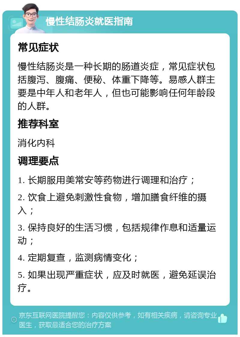 慢性结肠炎就医指南 常见症状 慢性结肠炎是一种长期的肠道炎症，常见症状包括腹泻、腹痛、便秘、体重下降等。易感人群主要是中年人和老年人，但也可能影响任何年龄段的人群。 推荐科室 消化内科 调理要点 1. 长期服用美常安等药物进行调理和治疗； 2. 饮食上避免刺激性食物，增加膳食纤维的摄入； 3. 保持良好的生活习惯，包括规律作息和适量运动； 4. 定期复查，监测病情变化； 5. 如果出现严重症状，应及时就医，避免延误治疗。