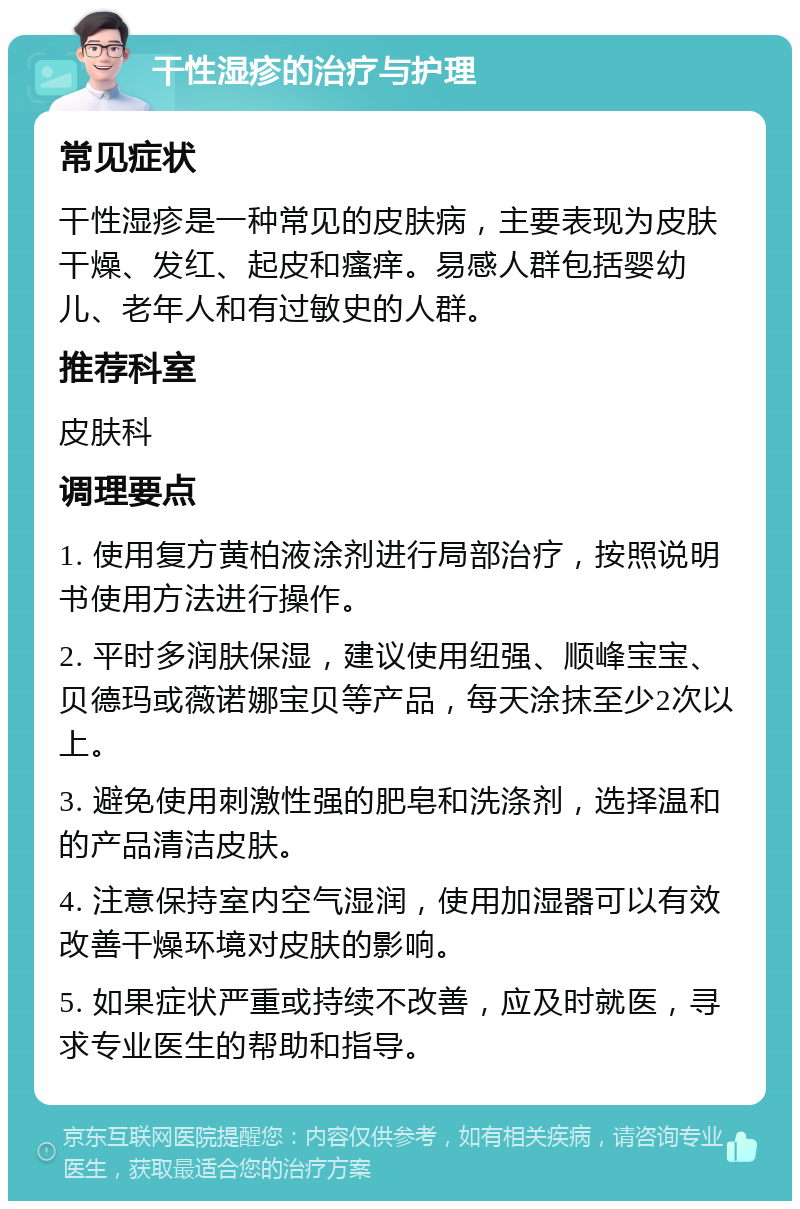 干性湿疹的治疗与护理 常见症状 干性湿疹是一种常见的皮肤病，主要表现为皮肤干燥、发红、起皮和瘙痒。易感人群包括婴幼儿、老年人和有过敏史的人群。 推荐科室 皮肤科 调理要点 1. 使用复方黄柏液涂剂进行局部治疗，按照说明书使用方法进行操作。 2. 平时多润肤保湿，建议使用纽强、顺峰宝宝、贝德玛或薇诺娜宝贝等产品，每天涂抹至少2次以上。 3. 避免使用刺激性强的肥皂和洗涤剂，选择温和的产品清洁皮肤。 4. 注意保持室内空气湿润，使用加湿器可以有效改善干燥环境对皮肤的影响。 5. 如果症状严重或持续不改善，应及时就医，寻求专业医生的帮助和指导。