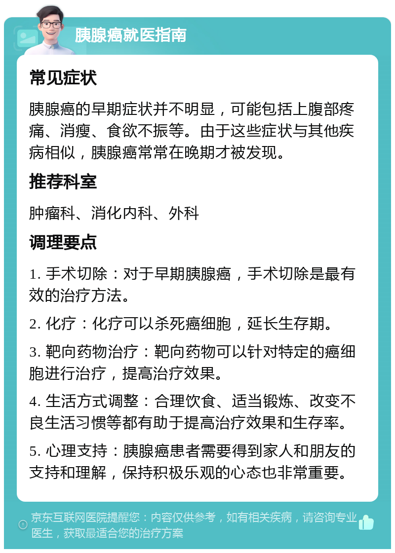 胰腺癌就医指南 常见症状 胰腺癌的早期症状并不明显，可能包括上腹部疼痛、消瘦、食欲不振等。由于这些症状与其他疾病相似，胰腺癌常常在晚期才被发现。 推荐科室 肿瘤科、消化内科、外科 调理要点 1. 手术切除：对于早期胰腺癌，手术切除是最有效的治疗方法。 2. 化疗：化疗可以杀死癌细胞，延长生存期。 3. 靶向药物治疗：靶向药物可以针对特定的癌细胞进行治疗，提高治疗效果。 4. 生活方式调整：合理饮食、适当锻炼、改变不良生活习惯等都有助于提高治疗效果和生存率。 5. 心理支持：胰腺癌患者需要得到家人和朋友的支持和理解，保持积极乐观的心态也非常重要。